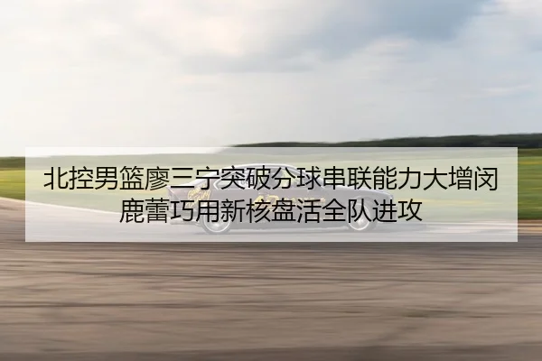 北控男篮廖三宁突破分球串联能力大增闵鹿蕾巧用新核盘活全队进攻